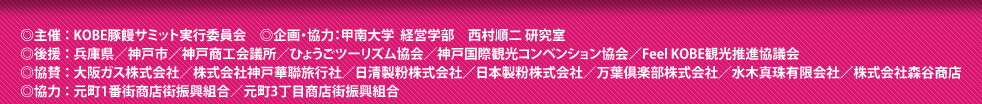 ◎主催：KOBE豚饅サミット実行委員会　◎企画・協力：甲南大学　経営学部　西村順二研究室　◎後援：兵庫県/神戸市/神戸商工会議所/ひょうごツーリズム協会/神戸国際観光コンベンション協会/Feel KOBE観光推進協議会 ◎協賛：大阪ガス株式会社/株式会社神戸華聯旅行社/日清製粉株式会社/日本製粉株式会社/万葉倶楽部株式会社/水木真珠株式会社/株式会社森谷商店　◎協力：元町1番街商店街振興会/元町3丁目商店街振興組合