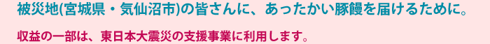 被災地(宮城県・気仙沼市)の皆さんに、あったかい豚饅を届けるために。　収益の一部は、東日本大震災の支援事業に利用します。