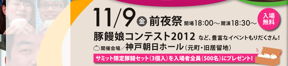 11/9（金）前夜祭　開場18:00～開演18:30～入場無料　豚饅娘コンテスト2012など豊富なイベントもりだくさん！　開催開場/神戸朝日ホール（元町・旧居留地）　サミット限定豚饅セット（3個入）を入場者全員（500名）にプレゼント！