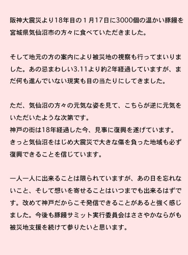 阪神大震災より18年目の１月17日に3000個の温かい豚饅を宮城県気仙沼市の方々に食べていただきました。
そして地元の方の案内により被災地の視察も行ってまいりました。あの忌まわしい3.11より約2年経過していますが、まだ何も進んでいない現実も目の当たりにしてきました。
ただ、気仙沼の方々の元気な姿を見て、こちらが逆に元気をいただいたような次第です。神戸の街は18年経過した今、見事に復興を遂げています。きっと気仙沼をはじめ大震災で大きな傷を負った地域も必ず復興できることを信じています。
一人一人に出来ることは限られていますが、あの日を忘れないこと、そして想いを寄せることはいつまでも出来るはずです。改めて神戸だからこそ発信できることがあると強く感じました。今後も豚饅サミット実行委員会はささやかならがも被災地支援を続けて参りたいと思います。