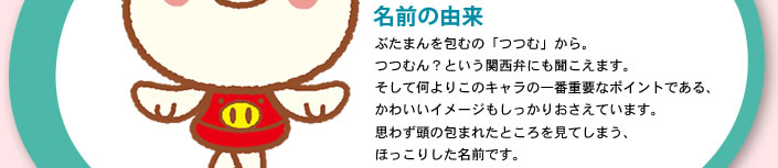 名前の由来：ぶたまんを包むの「つつむ」から。つつむん？という関西弁にも聞こえます。そして何よりこのキャラの一番重要なポイントである、かわいいイメージもしっかりおさえています。思わず頭の包まれたところを見てしまう、ほっこりした名前です。