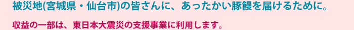 被災地(宮城県・仙台市)の皆さんに、あったかい豚饅を届けるために。 収益の一部は、東日本大震災の支援事業に利用します。