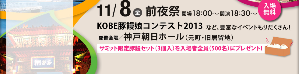 11/8(金)前夜祭開場18：00～開演18：30　入場無料　KOBE豚饅娘コンテスト2013など、豊富なイベントもりだくさん！　開催会場/神戸朝日ホール（元町・旧居留地）　サミット限定豚饅セット（3個入り）を入場者全員（500名）にプレゼント！