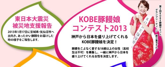 東日本大震災被災地支援報告　2013年1月17日に宮城県・気仙沼市へ出向き、あったかい豚饅をお届けした時の様子をご報告します。　KOBE豚饅娘コンテスト2013　神戸から日本を盛り上げてくれるKOBE豚饅娘を決定！　豚饅をこよなく愛する18歳以上の女性（高校生は不可）を募集し、一緒に神戸から日本を盛り上げてくれる女性を決定します。　第2回KOBE豚饅サミットグランプリ・クィーン　原三恵子さん