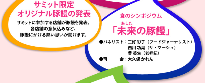 サミット限定
オリジナル豚饅の発表　サミットに参加する店舗が豚饅を発表。各店舗の意気込みなど、豚饅にかける熱い思いが聞けます。　食のシンポジウム　「未来の豚饅」　●パネリスト：三好 彩子（フードジャーナリスト）西川 功晃（サ・マーシュ）曹 英生（老祥記）　●司会：大久保 かれん