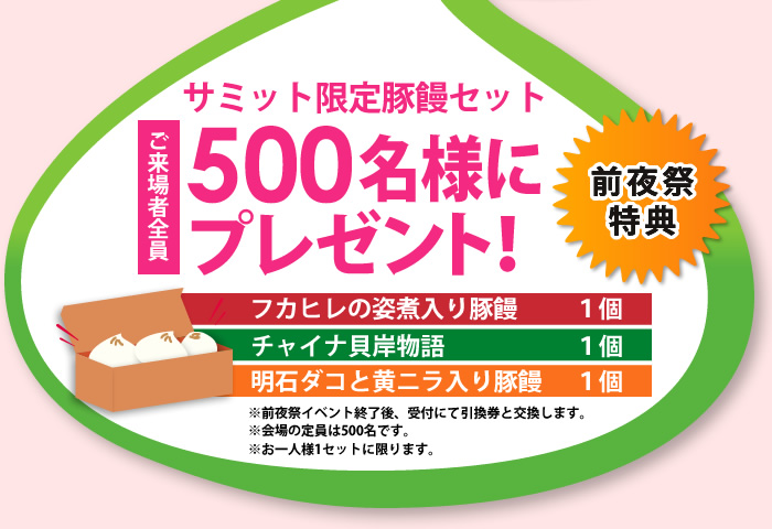 サミット限定豚饅セット ご来場者全員　500名様にプレゼント！　前夜祭特典　フカヒレの姿煮入り豚饅1個　チャイナ貝岸物語1個　明石ダコと黄ニラ入り豚饅1個　※前夜祭イベント終了後、受付にて引換券と交換します。※会場の定員は500名です。※お一人様1セットに限ります。