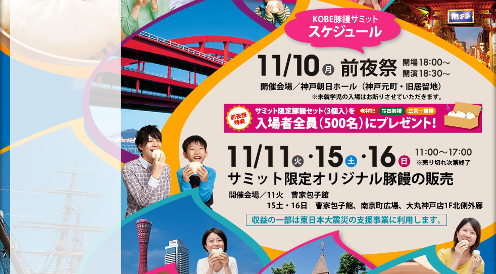 KOBE 豚饅サミットスケジュール　11/10(月）前夜祭　開場18：00～　開演18：30～　開催会場／神戸朝日ホール（神戸元町・旧居留地）　※未就学時の入場はお断りさせていただきます。　前夜祭特典　サミット限定豚饅セット（3個入り）を入場者全員（500名）にプレゼント　11/15(火）　11/15(土） 11/16(	日）11：00～17：00　サミット限定オリジナル豚饅の販売　開催会場／11火・15土・16日：南京町広場、曹家包子館　15土・16日：大丸神戸店 1階北側外廊、トアロード玄関横　収益の一部は東日本大震災の支援事業に利用します。