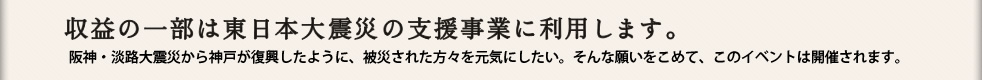 収益の一部は東日本大震災の支援事業に利用します。阪神・淡路大震災から神戸が復興したように、被災された方々を元気にしたい。そんな願いをこめて、このイベントは開催されます。