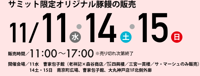 サミット限定オリジナル豚饅の販売 11/11（水）・14（土）・15（日）販売時間/11：00～17：00　開催会場／11水　曹家包子館（老祥記×森谷商店／　神戸元町四興樓／三宮一貫楼／サ・マーシュのみ販売）　14土・15日　南京町広場、曹家包子館、大丸神戸店1F北側外廊