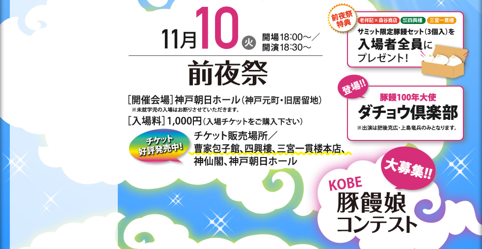 11月10日（火）開場18：00～/開演18：30～　前夜祭　[開催会場]神戸朝日ホール（神戸元町・旧居留地）[入場料]1，000円（入場チケットをご購入ください）　チケット好評発売中！　チケット販売場所：曹家包子館、四興樓、三宮一貫楼本店、神仙閣、神戸朝日ホール　前夜祭特典：サミット限定豚饅セット（3個入り）入場者全員にプレゼント　登場！！：豚饅大使ダチョウ倶楽部　大募集！！：KOBE豚饅娘コンテスト