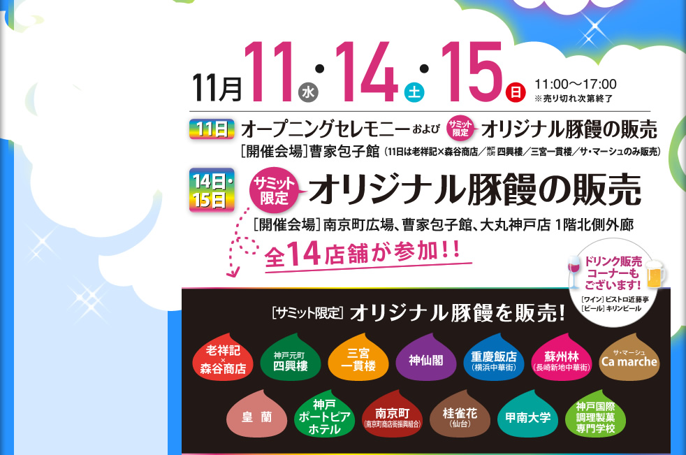 11月11日（水）11月14日（土）11月15日（日）　11：00～17：00　11日：オープニングセレモニーおよびサミット限定オリジナル豚饅の販売　[開催会場]曹家包子館　14日・15日：サミット限定オリジナル豚饅の販売　[開催会場]南京町広場、曹家包子館大丸神戸店1階北側外廊　全14店が参加！！　老祥記×森谷商店、神戸元町四興樓、三宮一貫楼本店、神仙閣、重慶飯店（横浜中華街）、蘇州林（長崎新地中華街）、サ・マーシュ（Ca marche）、皇蘭、神戸ポートピアホテル、南京町（南京町商店街振興組合）、桂雀花（仙台）、甲南大学、神戸国際調理専門学校　ドリンク販売コーナーもございます