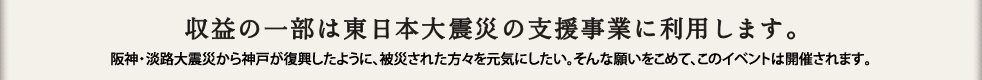 収益の一部は東日本大震災の支援事業に利用します。阪神・淡路大震災から神戸が復興したように、被災された方々を元気にしたい。そんな願いをこめて、このイベントは開催されます。