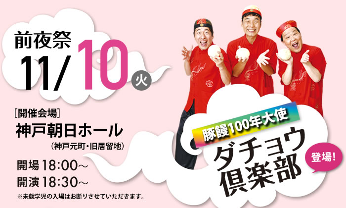 前夜祭 11/10（火）　豚饅100年大使ダチョウ倶楽部　[開催開場] 神戸朝日ホール　開場18：00～　開演18：30～　※未就学児の入場はお断りさせていただきます。