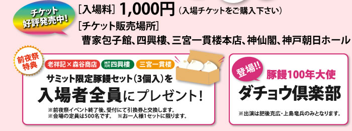 [入場料]1,000円[チケット販売場所]曹家包子館、四興樓、三宮一貫楼本店、神仙閣、神戸朝日ホール　前夜祭特典　老祥記×森谷商店　神戸元町四興樓　三宮一貫楼　サミット限定豚饅セット（3個入）を入場者全員にプレゼント