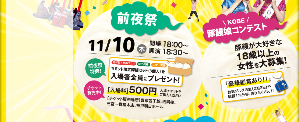 前夜祭 11/10（木）開場18：00～開演18：30～　前夜祭特典　サミット限定豚饅セット（3個入り）入場者全員にプレゼント　チケット販売中　入場料500円　KOBE豚饅娘コンテスト　豚饅が好きな18才以上の女性を大募集！