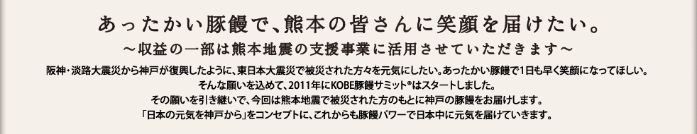 あったかい豚饅で、熊本の皆さんに笑顔を届けたい。収益の一部は熊本地震の支援事業に活用させていただきます。阪神・淡路大震災から神戸が復興したように、東日本大震災で被災された方々を元気にしたい。あったかい豚饅で1日も早く笑顔になってほしい。そんな願いを込めて、2011年にKOBE豚饅サミット®はスタートしました。その願いを引き継いで、今回は熊本地震で被災された方のもとに神戸の豚饅をお届けします。「日本の元気を神戸から」をコンセプトに、これからも豚饅パワーで日本中に元気を届けていきます。