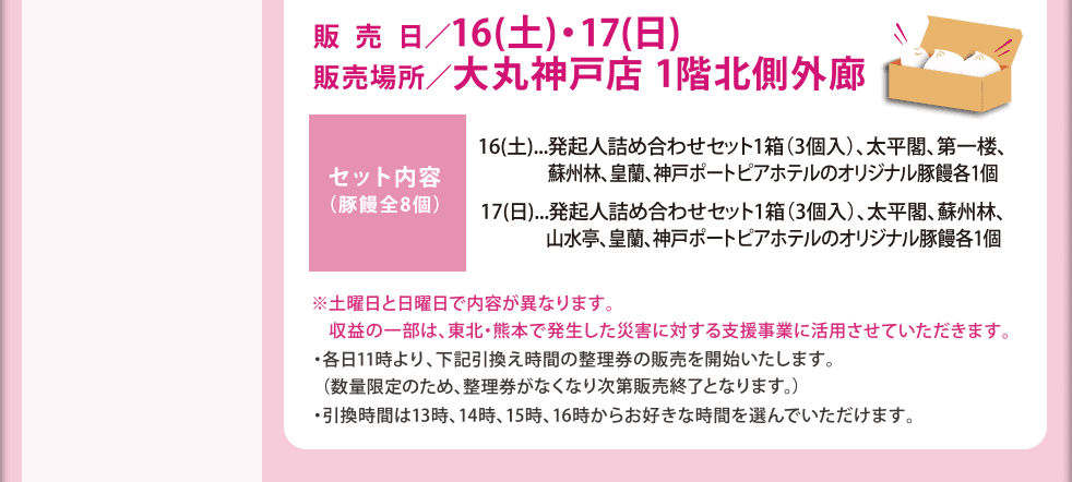 販売日：16日（土）17日（日）　販売場所：大丸神戸店1階北側外廊　セット内容：16日（土）発起人詰め合わせセット1箱（3個入り）、太平閣、第一楼、蘇州林、皇蘭、神戸ポートピアホテルのオリジナル豚饅各1個　17日（日）：発起人詰め合わせセット1箱（3個入り）、太平閣、蘇州林、山水亭、皇蘭、神戸ポートピアホテルのオリジナル豚饅各1個