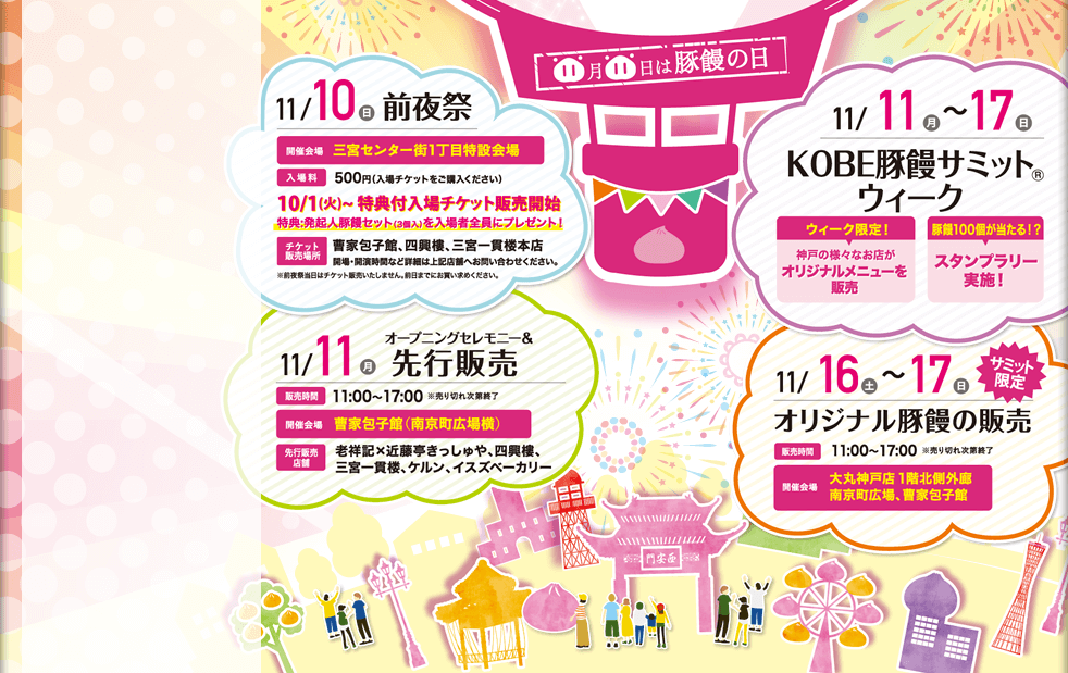 11/10（日）前夜祭　三宮センター街1丁目特設会場　11/10～17豚饅サミットウィーク　11月11日（月）先行販売　販売時間11：00～17：00　開催会場：曹家包子館（南京広場横）　11月16日～17日　オリジナル豚饅の販売　販売時間11：00～17：00