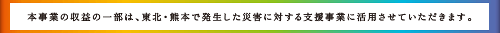 本事業の収益の一部は、東北・熊本で発生した災害に対する支援事業に活用させていただきます。