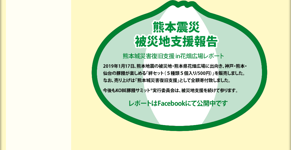 熊本震災被災地支援報告 熊本城災害復旧支援 in花畑広場レポート 2019年1月17日、熊本地震の被災地・熊本県花畑広場に出向き、神戸・熊本・仙台の豚饅が楽しめる「絆セット（５種類５個入り/500円）」を販売しました。なお、売り上げは「熊本城災害復旧支援」として全額寄付致しました。今後もKOBE豚饅サミット®実行委員会は、被災地支援を続けて参ります。