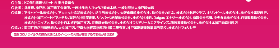 
                                    主催：KOBE豚饅サミット実行委員会
                                    後援：兵庫県、神戸市、神戸商工会議所、一般社団法人ひょうご観光本部、一般財団法人神戸観光局
                                    協賛：アサヒビール株式会社、アンキッキ協栄株式会社、益生号株式会社、大阪食料卸株式会社、株式会社カミネ、株式会社北野クラブ、キリンビール株式会社、株式会社廣記商行、株式会社神戸ポートピアホテル、有限会社里深青果、サンパック株式会社、株式会社神明、Daigasエナジー株式会社、有限会社宅善、中央食肉株式会社、
                                    日清製粉株式会社、株式会社ニップン、株式会社日本旅行神戸支店、兵庫精米株式会社、株式会社フジドリームエアラインズ、穂波産業株式会社、株式会社本神戸肉森谷商店
                                    協力：南京町商店街振興組合、大丸神戸店、甲南大学経営学部西村順二研究室、神戸国際調理製菓専門学校、株式会社フェリシモ
                                    新型コロナウィルスの感染状況によりイベントの内容が変更する可能性があります。