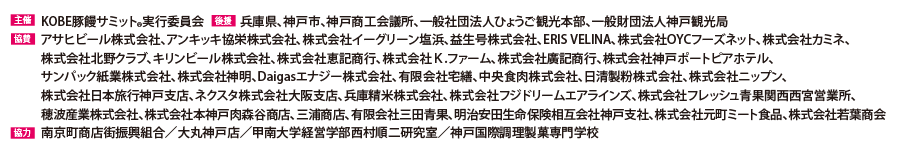 
                      主催：KOBE豚饅サミット実行委員会
                      後援：兵庫県、神戸市、神戸商工会議所、一般社団法人ひょうご観光本部、一般財団法人神戸観光局
                      協賛：アサヒビール株式会社、アンキッキ協栄株式会社、株式会社イーグリーン塩浜、益生号株式会社、株式会社OYHフォーズネット、株式会社カミネ、株式会社北野クラブ、
                      キリンビール株式会社、株式会社廣記商行、株式会社神戸ポートピアホテル、サンパック株式会社、株式会社神明、Daigasエナジー株式会社、有限会社宅善、中央食肉株式会社、
                      株式会社TradStyle、日清製粉株式会社、株式会社ニップン、株式会社日本旅行神戸支店、兵庫精米株式会社、株式会社フジドリームエアラインズ、穂波産業株式会社、
                      株式会社本神戸肉森谷商店、三浦商店
                      協力：南京町商店街振興組合、大丸神戸店、甲南大学経営学部西村順二研究室、神戸国際調理製菓専門学校