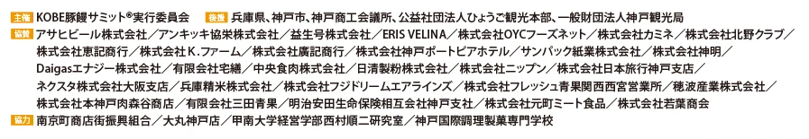 
                    主催：KOBE豚饅サミット®実行委員会
                    後援：兵庫県、神戸市、神戸商工会議所、公益社団法人ひょうご観光本部、一般財団法人神戸観光局
                    協賛：アサヒビール株式会社、アンキッキ協栄株式会社、益生号株式会社、ERIS VELINA、株式会社OYHフォーズネット、株式会社カミネ、株式会社北野クラブ、
                    株式会社恵記商行、株式会社K.ファーム、株式会社廣記商行、株式会社神戸ポートピアホテル、サンパック株式会社、株式会社神明、Daigasエナジー株式会社、有限会社宅善、中央食肉株式会社、日清製粉株式会社、株式会社ニップン、株式会社日本旅行神戸支店、ネクスタ株式会社大阪支店、兵庫精米株式会社、株式会社フジドリームエアラインズ、株式会社フレッシュ青果関西西宮営業所、穂波産業株式会社、株式会社本神戸肉森谷商店、有限会社三田青果、明治安田生命保険相互会社神戸支社、株式会社元町ミート食品、株式会社若葉商会
                    協力：南京町商店街振興組合/大丸神戸店/甲南大学経営学部西村順二研究室/神戸国際調理製菓専門学校